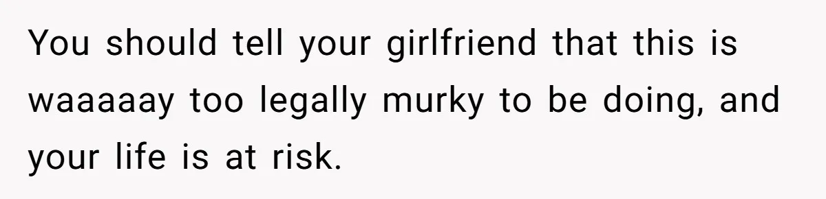 You should tell your girlfriend that this is waaaaay too legally murky to be doing, and your life is at risk.