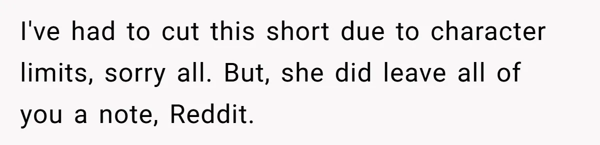 I've had to cut this short due to character limits, sorry all. But, she did leave all of you a note, Reddit.