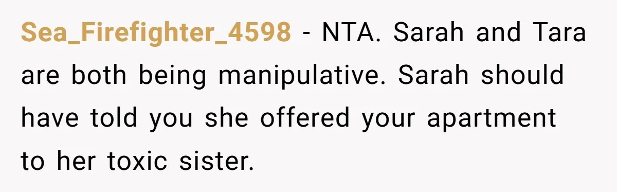 Sea_Firefighter_4598 − NTA. Sarah and Tara are both being manipulative. Sarah should have told you she offered your apartment to her toxic sister.