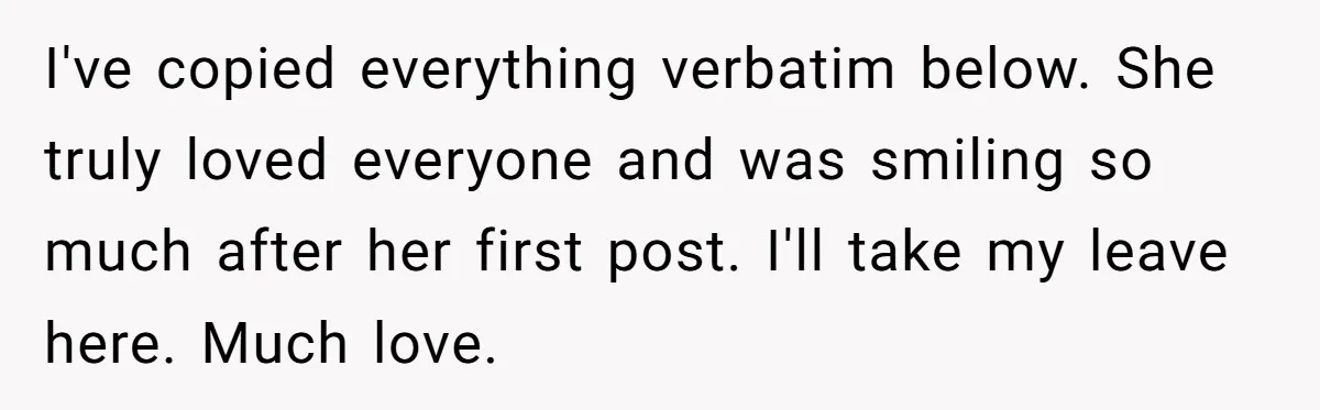 I've copied everything verbatim below. She truly loved everyone and was smiling so much after her first post. I'll take my leave here. Much love.