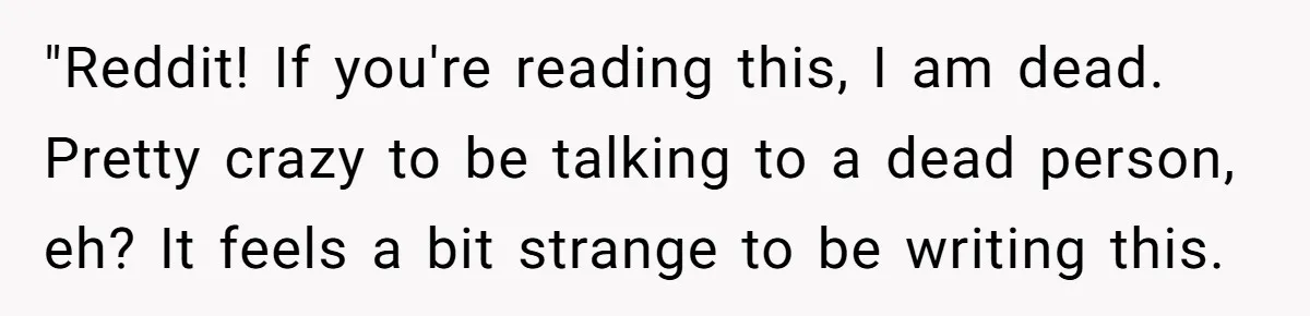 "Reddit! If you're reading this, I am dead. Pretty crazy to be talking to a dead person, eh? It feels a bit strange to be writing this.