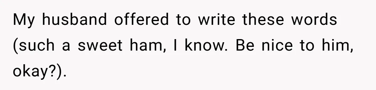 My husband offered to write these words (such a sweet ham, I know. Be nice to him, okay?).