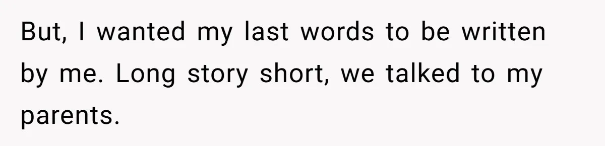 But, I wanted my last words to be written by me. Long story short, we talked to my parents.
