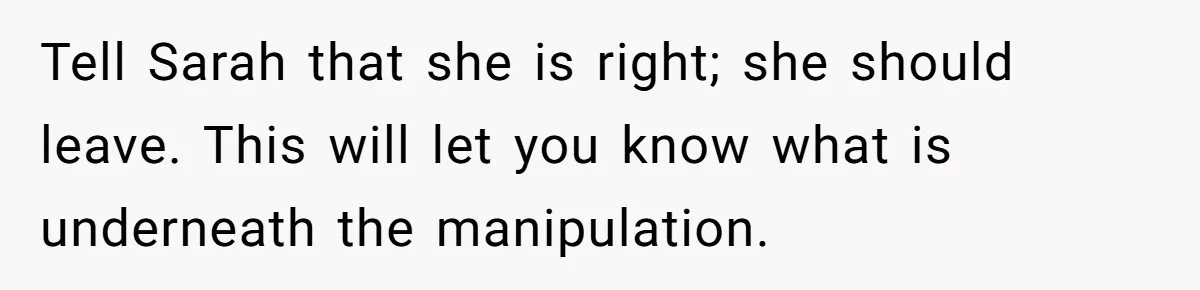 Tell Sarah that she is right; she should leave. This will let you know what is underneath the manipulation.