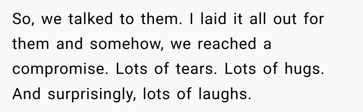 So, we talked to them. I laid it all out for them and somehow, we reached a compromise. Lots of tears. Lots of hugs. And surprisingly, lots of laughs.