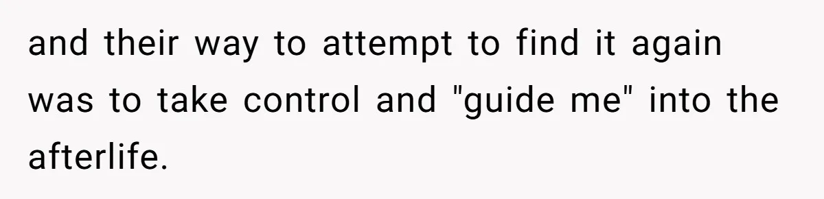 and their way to attempt to find it again was to take control and "guide me" into the afterlife.