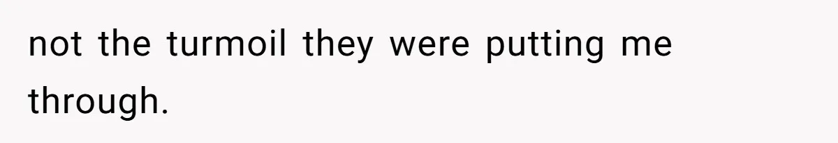 not the turmoil they were putting me through.