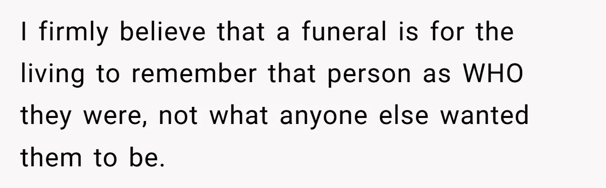 I firmly believe that a funeral is for the living to remember that person as WHO they were, not what anyone else wanted them to be.