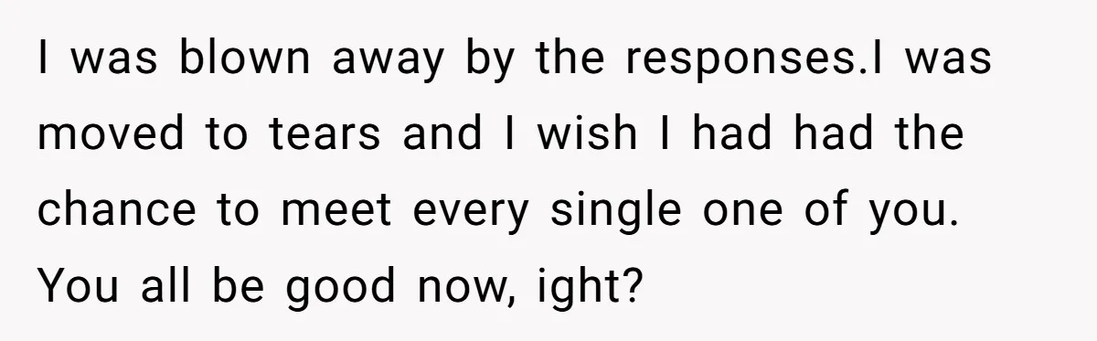 I was blown away by the responses.I was moved to tears and I wish I had had the chance to meet every single one of you. You all be good...