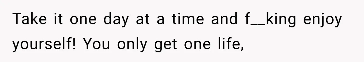 Take it one day at a time and f__king enjoy yourself! You only get one life,
