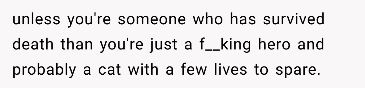 unless you're someone who has survived death than you're just a f__king hero and probably a cat with a few lives to spare.