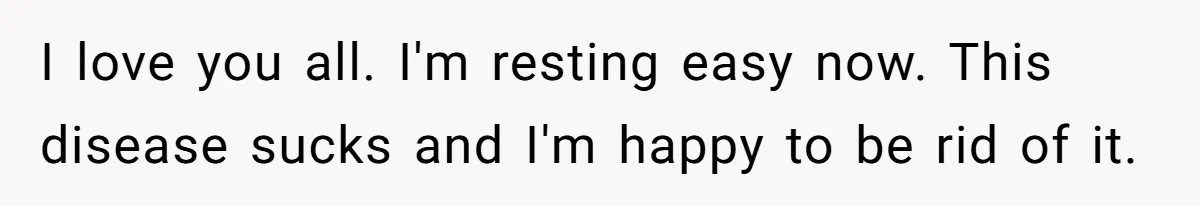 I love you all. I'm resting easy now. This disease sucks and I'm happy to be rid of it.