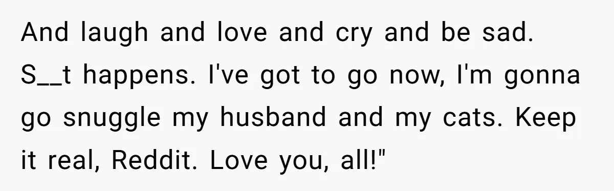 And laugh and love and cry and be sad. S__t happens. I've got to go now, I'm gonna go snuggle my husband and my cats. Keep it real, Reddit. Love...