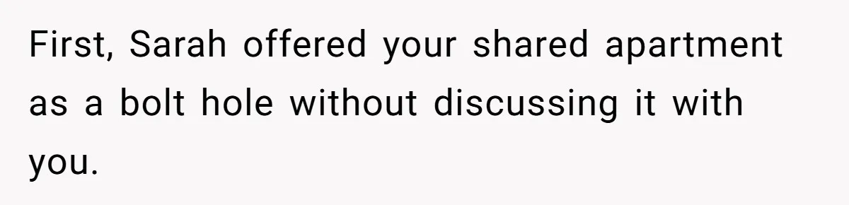 First, Sarah offered your shared apartment as a bolt hole without discussing it with you.