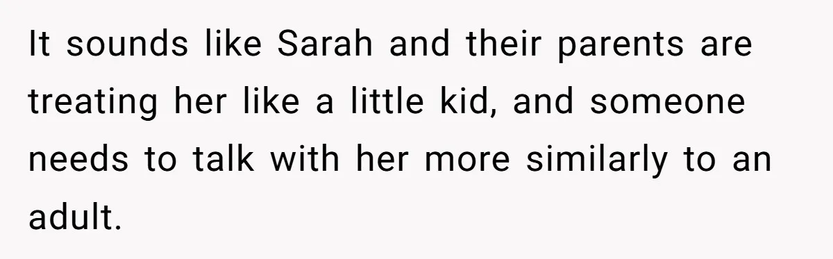 It sounds like Sarah and their parents are treating her like a little kid, and someone needs to talk with her more similarly to an adult.