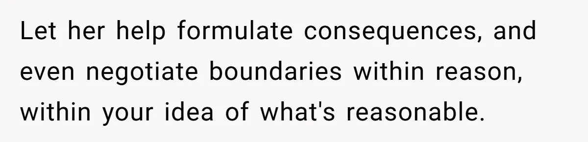 Let her help formulate consequences, and even negotiate boundaries within reason, within your idea of what's reasonable.
