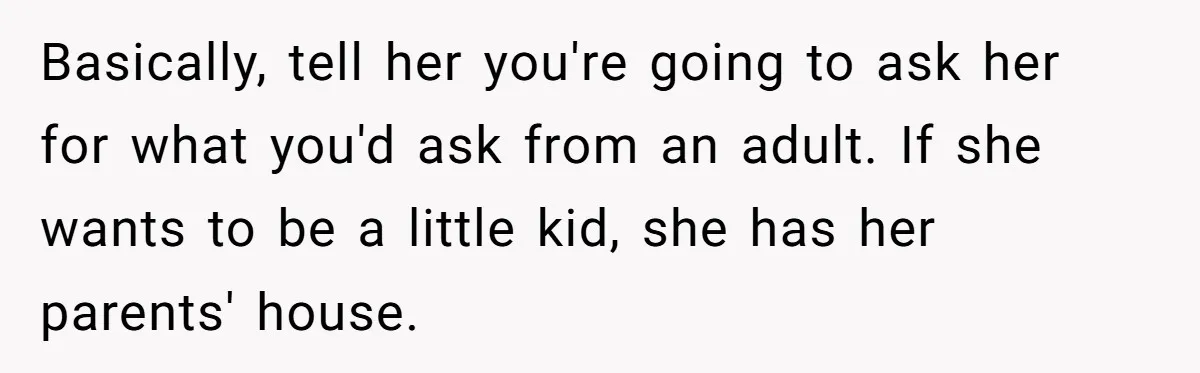 Basically, tell her you're going to ask her for what you'd ask from an adult. If she wants to be a little kid, she has her parents' house.