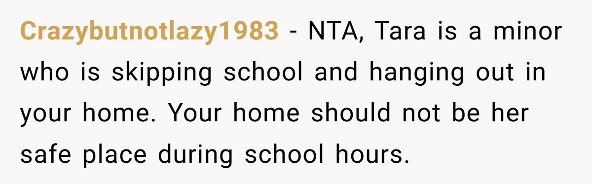 Crazybutnotlazy1983 − NTA, Tara is a minor who is skipping school and hanging out in your home. Your home should not be her safe place during school hours.