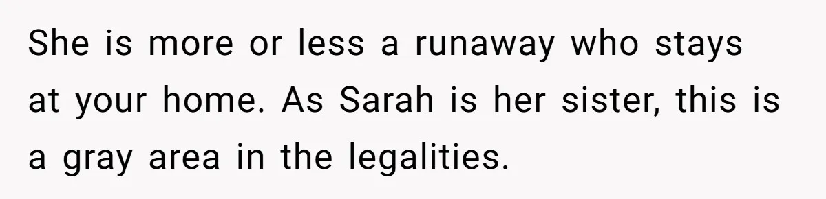 She is more or less a runaway who stays at your home. As Sarah is her sister, this is a gray area in the legalities.