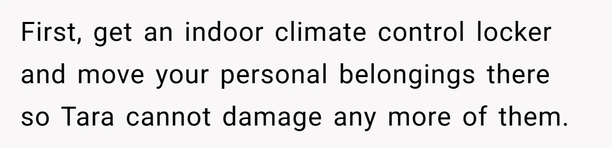 First, get an indoor climate control locker and move your personal belongings there so Tara cannot damage any more of them.