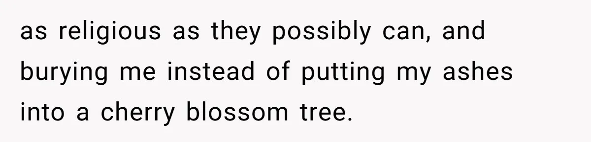 as religious as they possibly can, and burying me instead of putting my ashes into a cherry blossom tree.