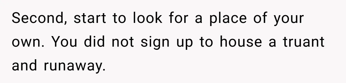 Second, start to look for a place of your own. You did not sign up to house a truant and runaway.