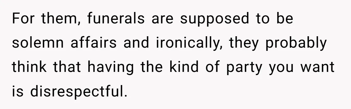 For them, funerals are supposed to be solemn affairs and ironically, they probably think that having the kind of party you want is disrespectful.