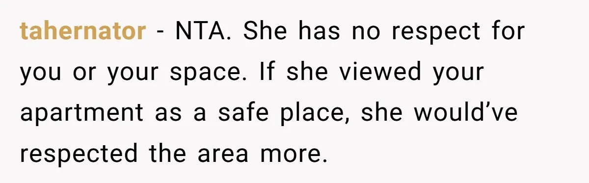 tahernator − NTA. She has no respect for you or your space. If she viewed your apartment as a safe place, she would’ve respected the area more.