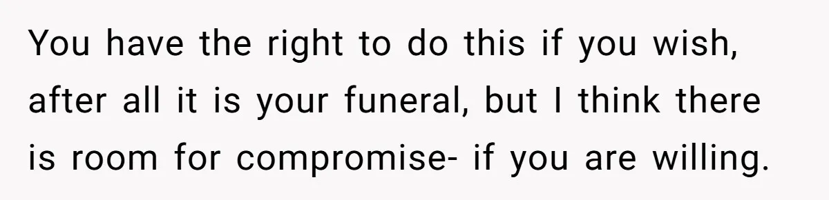 You have the right to do this if you wish, after all it is your funeral, but I think there is room for compromise- if you are willing.