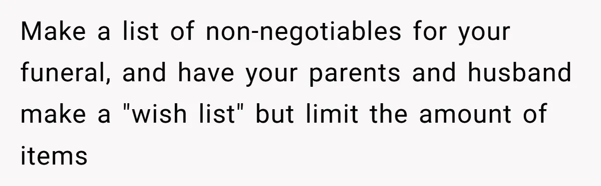 Make a list of non-negotiables for your funeral, and have your parents and husband make a "wish list" but limit the amount of items