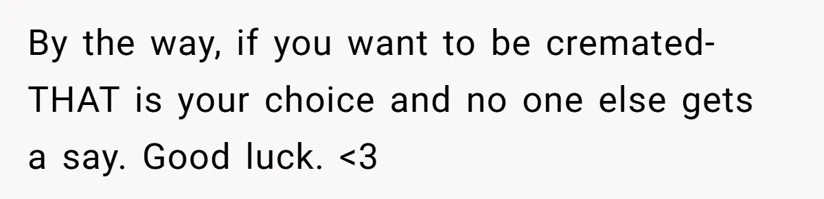 By the way, if you want to be cremated- THAT is your choice and no one else gets a say. Good luck. <3