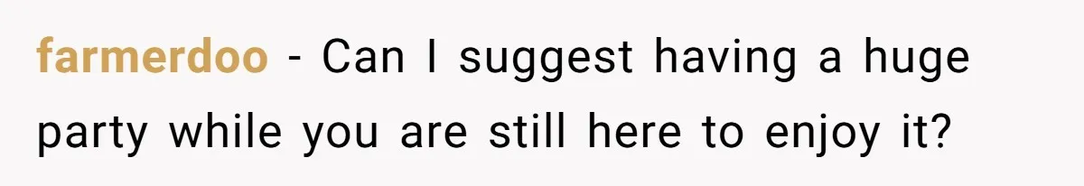 farmerdoo − Can I suggest having a huge party while you are still here to enjoy it?