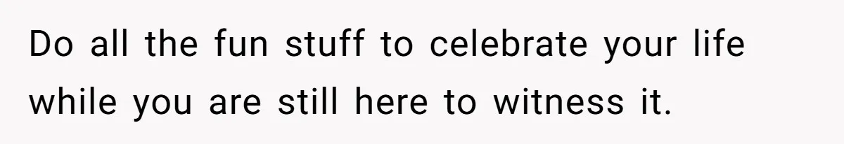 Do all the fun stuff to celebrate your life while you are still here to witness it.