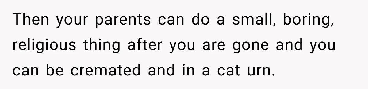 Then your parents can do a small, boring, religious thing after you are gone and you can be cremated and in a cat urn.