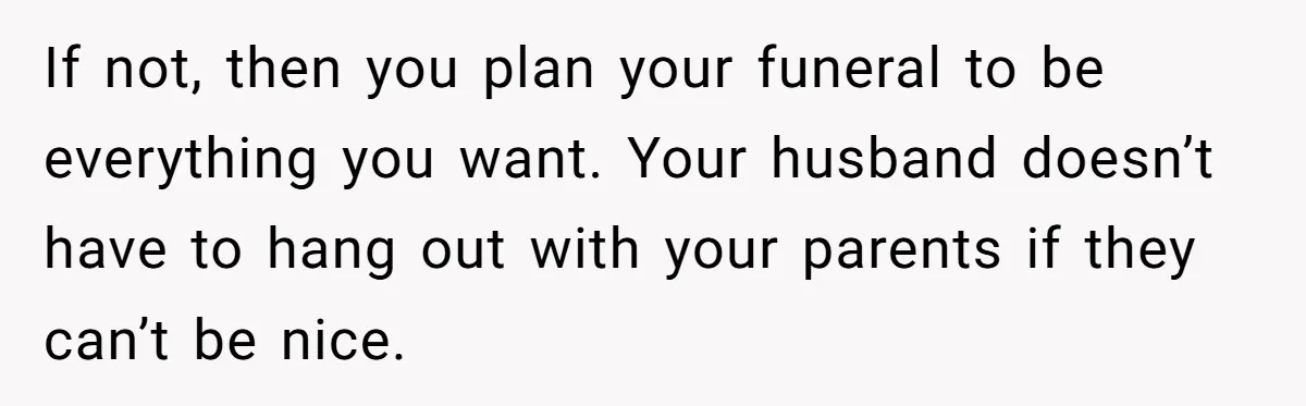 If not, then you plan your funeral to be everything you want. Your husband doesn’t have to hang out with your parents if they can’t be nice.