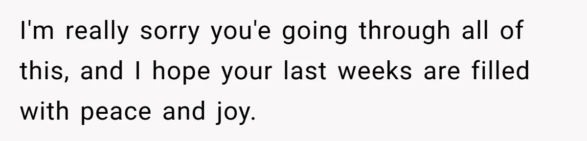 I'm really sorry you'e going through all of this, and I hope your last weeks are filled with peace and joy.