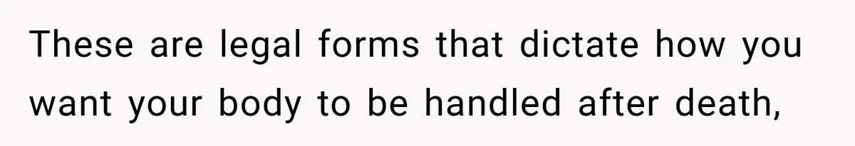 These are legal forms that dictate how you want your body to be handled after death,