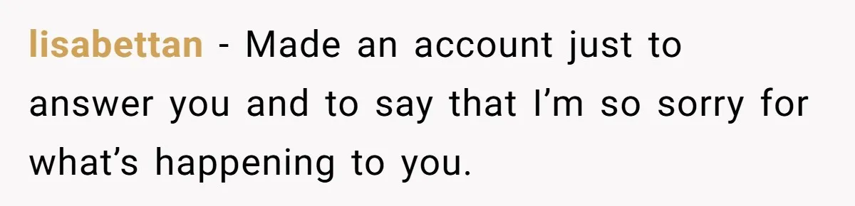 lisabettan − Made an account just to answer you and to say that I’m so sorry for what’s happening to you.