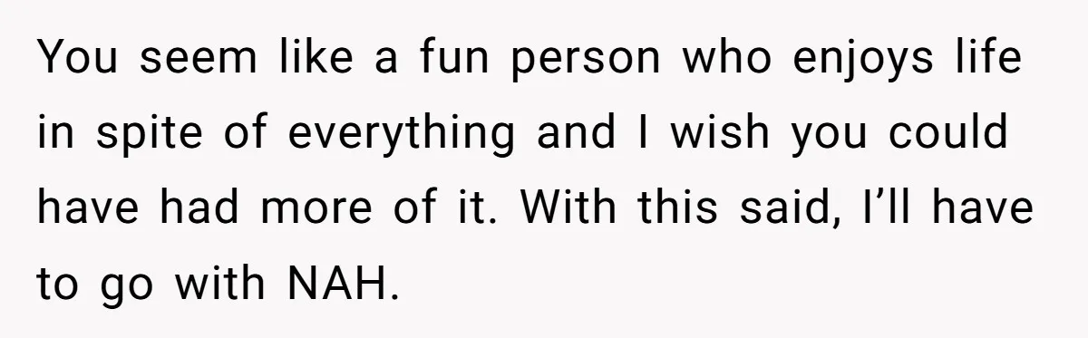 You seem like a fun person who enjoys life in spite of everything and I wish you could have had more of it. With this said, I’ll have to go...