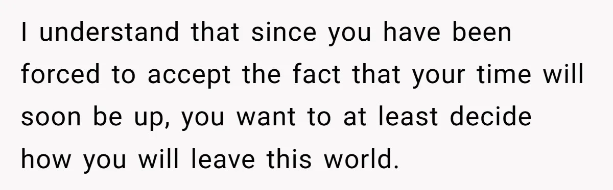 I understand that since you have been forced to accept the fact that your time will soon be up, you want to at least decide how you will leave this...