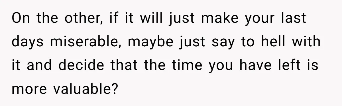 On the other, if it will just make your last days miserable, maybe just say to hell with it and decide that the time you have left is more valuable?