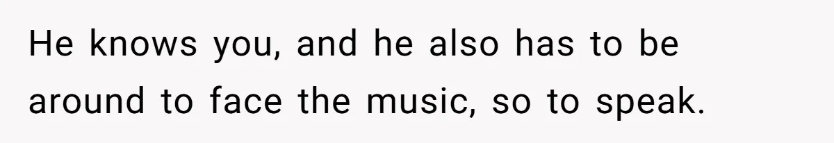 He knows you, and he also has to be around to face the music, so to speak.