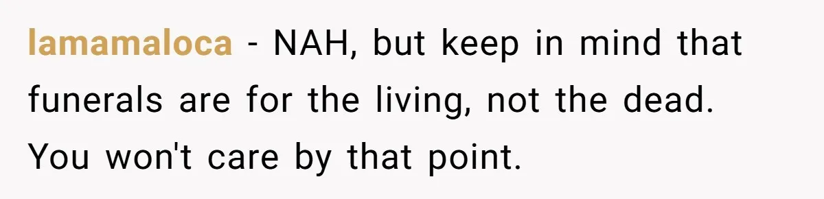 lamamaloca − NAH, but keep in mind that funerals are for the living, not the dead. You won't care by that point.