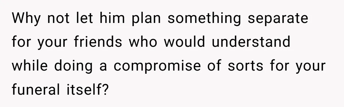 Why not let him plan something separate for your friends who would understand while doing a compromise of sorts for your funeral itself?