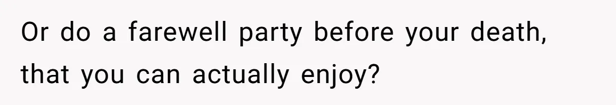 Or do a farewell party before your death, that you can actually enjoy?