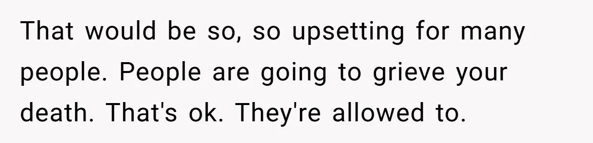 That would be so, so upsetting for many people. People are going to grieve your death. That's ok. They're allowed to.