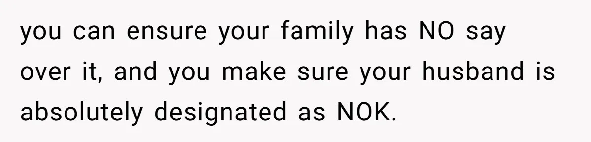 you can ensure your family has NO say over it, and you make sure your husband is absolutely designated as NOK.