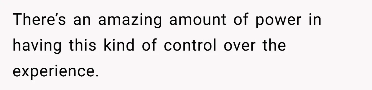 There’s an amazing amount of power in having this kind of control over the experience.