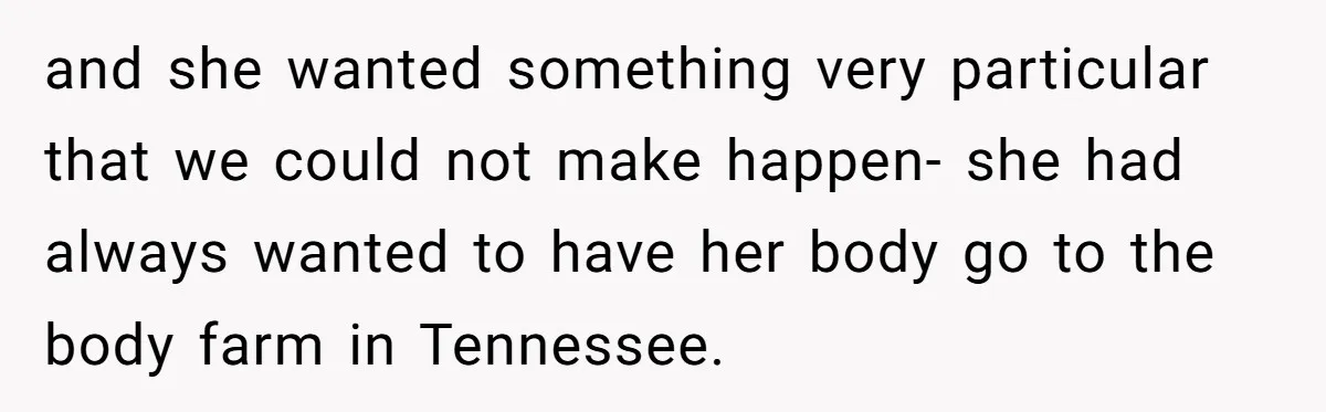and she wanted something very particular that we could not make happen- she had always wanted to have her body go to the body farm in Tennessee.