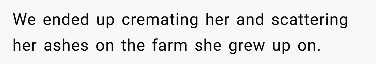 We ended up cremating her and scattering her ashes on the farm she grew up on.